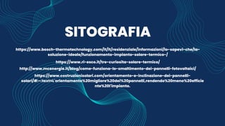 SITOGRAFIA
https://www.bosch-thermotechnology.com/it/it/residenziale/informazioni/lo-sapevi-che/la-
soluzione-ideale/funzionamento-impianto-solare-termico-/
https://www.ri-esco.it/tre-curiosita-solare-termico/
http://www.mcenergie.it/blog/come-funziona-lo-smaltimento-dei-pannelli-fotovoltaici/
https://www.costruzionisolari.com/orientamento-e-inclinazione-dei-pannelli-
solari/#:~:text=L'orientamento%20migliore%20dei%20pannelli,rendendo%20meno%20efficie
nte%20l'impianto.
 