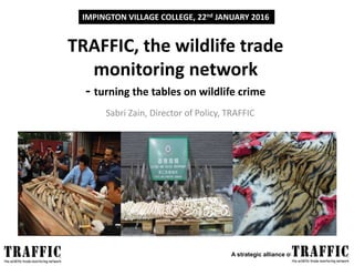A strategic alliance of and
TRAFFIC, the wildlife trade
monitoring network
- turning the tables on wildlife crime
Sabri Zain, Director of Policy, TRAFFIC
IMPINGTON VILLAGE COLLEGE, 22nd JANUARY 2016
 