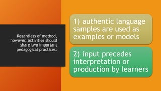 Regardless of method,
however, activities should
share two important
pedagogical practices:
1) authentic language
samples are used as
examples or models
2) input precedes
interpretation or
production by learners
 