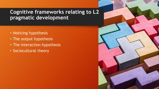 Cognitive frameworks relating to L2
pragmatic development
• Noticing hypothesis
• The output hypothesis
• The interaction hypothesis
• Sociocultural theory
 