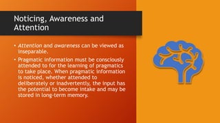 Noticing, Awareness and
Attention
• Attention and awareness can be viewed as
inseparable.
• Pragmatic information must be consciously
attended to for the learning of pragmatics
to take place. When pragmatic information
is noticed, whether attended to
deliberately or inadvertently, the input has
the potential to become intake and may be
stored in long-term memory.
 