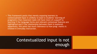 • This framework posits that merely exposing learners to
contextualized input is unlikely to lead to students’ learning of
pragmatics that classroom tasks will have more of a payoff to
learning if the language forms and relevant contextual features are
highlighted and if the relationship between them is explored.
Apparently, this point has much relevance to how prag- matics is
treated in everyday instruction.
Contextualized input is not
enough
 