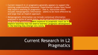 • Current research in L2 pragmatics generally appears to support the
noticing–understanding framework. Experimental studies have found
that explicit teaching of pragmatics – that is, instruction which
includes metapragmatic information – seems to be more effective by
and large than an implicit approach.
• Metapragmatic information can include contextual information
analyzed in terms of social status, social and psychological distance,
and degree of imposition. Mere exposure to pragmatic input (as in
implicit teaching) may not lead to learners’ pragmatic development,
or the learning may emerge very slowly.
Current Research in L2
Pragmatics
 