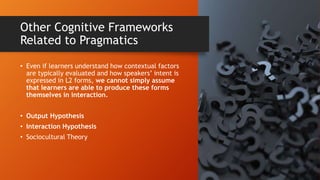 Other Cognitive Frameworks
Related to Pragmatics
• Even if learners understand how contextual factors
are typically evaluated and how speakers’ intent is
expressed in L2 forms, we cannot simply assume
that learners are able to produce these forms
themselves in interaction.
• Output Hypothesis
• Interaction Hypothesis
• Sociocultural Theory
 