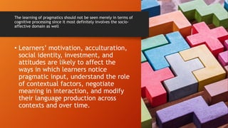 The learning of pragmatics should not be seen merely in terms of
cognitive processing since it most definitely involves the socio-
affective domain as well
• Learners’ motivation, acculturation,
social identity, investment, and
attitudes are likely to affect the
ways in which learners notice
pragmatic input, understand the role
of contextual factors, negotiate
meaning in interaction, and modify
their language production across
contexts and over time.
 