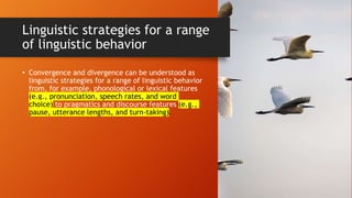 Linguistic strategies for a range
of linguistic behavior
• Convergence and divergence can be understood as
linguistic strategies for a range of linguistic behavior
from, for example, phonological or lexical features
(e.g., pronunciation, speech rates, and word
choice) to pragmatics and discourse features (e.g.,
pause, utterance lengths, and turn-taking).
 