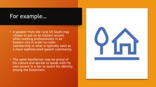 For example…
• A speaker from the rural US South may
choose to put on an Eastern accent
while working professionally in an
Eastern city in order to claim
membership in what is typically seen as
a more sophisticated speech community.
• The same Southerner may be proud of
his culture and decide to speak with his
own accent in a bar to assert his identity
among the Easterners.
 