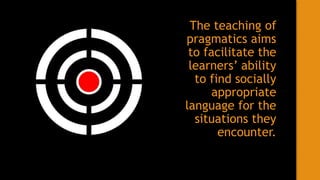 The teaching of
pragmatics aims
to facilitate the
learners’ ability
to find socially
appropriate
language for the
situations they
encounter.
 