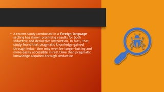 • A recent study conducted in a foreign-language
setting has shown promising results for both
inductive and deductive instruction. In fact, that
study found that pragmatic knowledge gained
through induc- tion may even be longer-lasting and
more easily accessible in real time than pragmatic
knowledge acquired through deduction
 