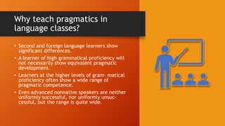 Why teach pragmatics in
language classes?
• Second and foreign language learners show
significant differences.
• A learner of high grammatical proficiency will
not necessarily show equivalent pragmatic
development.
• Learners at the higher levels of gram- matical
proficiency often show a wide range of
pragmatic competence.
• Even advanced nonnative speakers are neither
uniformly successful, nor uniformly unsuc-
cessful, but the range is quite wide.
 