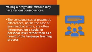Making a pragmatic mistake may
have various consequences.
• The consequences of pragmatic
differences, unlike the case of
grammatical errors, are often
interpreted on a social or
personal level rather than as a
result of the language learning
process.
 