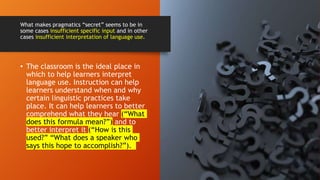 • The classroom is the ideal place in
which to help learners interpret
language use. Instruction can help
learners understand when and why
certain linguistic practices take
place. It can help learners to better
comprehend what they hear (“What
does this formula mean?”) and to
better interpret it (“How is this
used?” “What does a speaker who
says this hope to accomplish?”).
What makes pragmatics “secret” seems to be in
some cases insufficient specific input and in other
cases insufficient interpretation of language use.
 