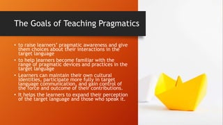 The Goals of Teaching Pragmatics
• to raise learners’ pragmatic awareness and give
them choices about their interactions in the
target language
• to help learners become familiar with the
range of pragmatic devices and practices in the
target language
• Learners can maintain their own cultural
identities, participate more fully in target
language communication, and gain control of
the force and outcome of their contributions.
• It helps the learners to expand their perception
of the target language and those who speak it.
 