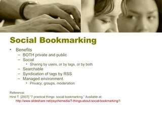 Social Bookmarking Benefits BOTH private and public Social Sharing by users, or by tags, or by both Searchable Syndication of tags by RSS Managed environment Privacy, groups, moderation Reference: Hirst T. [2007] “7 practical things: social bookmarking.” Available at:  http://www.slideshare.net/psychemedia/7-things-about-social-bookmarking/1   