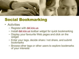 Social Bookmarking Activities Register with  del.icio.us Install  del.icio.us  toolbar widget for quick bookmarking Display your favourite Web pages and click on the widget Enter your tags, decide share / not share, and submit bookmarks Browse other tags or other users to explore bookmarks of your interests 