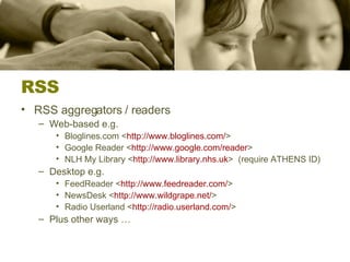RSS RSS aggregators / readers Web-based e.g.  Bloglines.com < http:// www.bloglines.com / >  Google Reader < http:// www.google.com /reader >  NLH My Library < http:// www.library.nhs.uk >  (require ATHENS ID) Desktop e.g. FeedReader < http:// www.feedreader.com / >  NewsDesk < http:// www.wildgrape.net / > Radio Userland < http:// radio.userland.com / >  Plus other ways …  