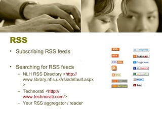 RSS Subscribing RSS feeds Searching for RSS feeds NLH RSS Directory < http:// www.library.nhs.uk/rss/default.aspx >  Technorati < http:// www.technorati.com / >  Your RSS aggregator / reader 