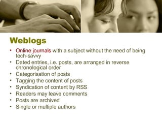 Weblogs Online journals  with a subject  without the need of being tech-savvy Dated entries, i.e. posts, are arranged in reverse chronological order Categorisation of posts Tagging the content of posts Syndication of content by RSS Readers may leave comments Posts are archived Single or multiple authors 