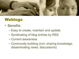 Weblogs Benefits Easy to create, maintain and update Syndicating of blog entries by RSS Current awareness Community building (incl. sharing knowledge, disseminating news, discussions) 