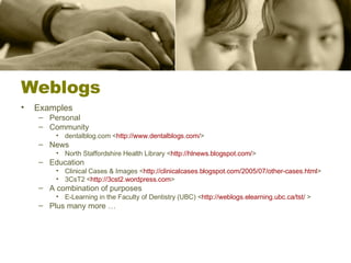 Weblogs Examples Personal Community dentalblog.com < http:// www.dentalblogs.com / > News North Staffordshire Health Library < http:// hlnews.blogspot.com / >  Education Clinical Cases & Images < http://clinicalcases.blogspot.com/2005/07/other-cases.html > 3CsT2 < http://3cst2.wordpress.com >  A combination of purposes E-Learning in the Faculty of Dentistry (UBC) < http://weblogs.elearning.ubc.ca/tst/  > Plus many more … 