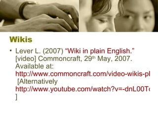 Wikis Lever L. (2007)  “ Wiki  in plain English.”  [video] Commoncraft, 29 th  May, 2007. Available at:  http://www.commoncraft.com/video-wikis-plain-english  [Alternatively  http://www.youtube.com/watch?v=-dnL00TdmLY ] 
