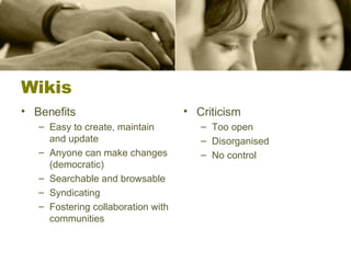 Wikis Benefits Easy to create, maintain and update Anyone can make changes (democratic) Searchable and browsable Syndicating Fostering collaboration with communities  Criticism Too open Disorganised No control 