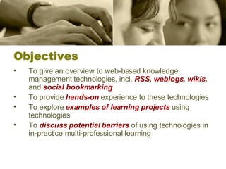 Objectives To give an overview to web-based knowledge management technologies, incl.  RSS ,  weblogs ,  wikis ,  and  social bookmarking To provide  hands-on   experience to these technologies To explore  examples of learning projects  using technologies To  discuss potential barriers  of using technologies in in-practice multi-professional learning 