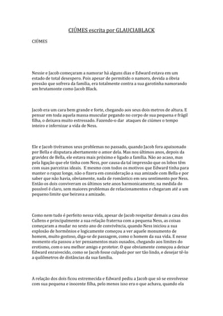 CIÚMES escrita por GLAUCIABLACK
CIÚMES




Nessie e Jacob começaram a namorar há alguns dias e Edward estava em um
estado de total desespero. Pois apesar de permitido o namoro, devida a óbvia
pressão que sofrera da família, era totalmente contra a sua garotinha namorando
um brutamonte como Jacob Black.



Jacob era um cara bem grande e forte, chegando aos seus dois metros de altura. E
pensar em toda aquela massa muscular pegando no corpo de sua pequena e frágil
filha, o deixava muito estressado. Fazendo-o dar ataques de ciúmes o tempo
inteiro e infernizar a vida de Ness.



Ele e Jacob tivéramos seus problemas no passado, quando Jacob fora apaixonado
por Bella e disputara abertamente o amor dela. Mas nos últimos anos, depois da
gravidez de Bella, ele estava mais próximo e ligado a família. Não ao acaso, mas
pela ligação que ele tinha com Ness, por causa da tal impressão que os lobos têm
com suas parceiras ideais. E mesmo com todos os motivos que Edward tinha para
manter o rapaz longe, não o fizera em consideração a sua amizade com Bella e por
saber que não havia, obviamente, nada de romântico em seu sentimento por Ness.
Então os dois conviveram os últimos sete anos harmonicamente, na medida do
possível é claro, sem maiores problemas de relacionamentos e chegaram até a um
pequeno limite que beirava a amizade.



Como nem tudo é perfeito nessa vida, apesar de Jacob respeitar demais a casa dos
Cullens e principalmente a sua relação fraterna com a pequena Ness, as coisas
começaram a mudar no sexto ano de convivência, quando Ness iniciou a sua
explosão de hormônios e logicamente começou a ver aquele monumento de
homem, muito gostoso, diga-se de passagem, como o homem da sua vida. E nesse
momento ela passou a ter pensamentos mais ousados, chegando aos limites do
erotismo, com o seu melhor amigo e protetor. O que obviamente começou a deixar
Edward enraivecido, como se Jacob fosse culpado por ser tão lindo, e desejar tê-lo
a quilômetros de distâncias da sua família.



A relação dos dois ficou estremecida e Edward pediu a Jacob que só se envolvesse
com sua pequena e inocente filha, pelo menos isso era o que achava, quando ela
 