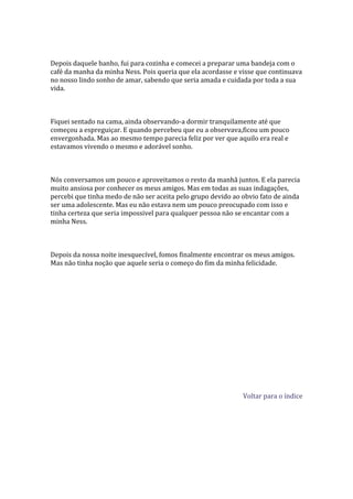 Depois daquele banho, fui para cozinha e comecei a preparar uma bandeja com o
café da manha da minha Ness. Pois queria que ela acordasse e visse que continuava
no nosso lindo sonho de amar, sabendo que seria amada e cuidada por toda a sua
vida.



Fiquei sentado na cama, ainda observando-a dormir tranquilamente até que
começou a espreguiçar. E quando percebeu que eu a observava,ficou um pouco
envergonhada. Mas ao mesmo tempo parecia feliz por ver que aquilo era real e
estavamos vivendo o mesmo e adorável sonho.



Nós conversamos um pouco e aproveitamos o resto da manhã juntos. E ela parecia
muito ansiosa por conhecer os meus amigos. Mas em todas as suas indagações,
percebi que tinha medo de não ser aceita pelo grupo devido ao obvio fato de ainda
ser uma adolescente. Mas eu não estava nem um pouco preocupado com isso e
tinha certeza que seria impossivel para qualquer pessoa não se encantar com a
minha Ness.



Depois da nossa noite inesquecível, fomos finalmente encontrar os meus amigos.
Mas não tinha noção que aquele seria o começo do fim da minha felicidade.




                                                              Voltar para o índice
 