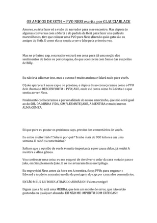 OS AMIGOS DE SETH – PVO NESS escrita por GLAUCIABLACK
Amores, eu iria fazer só a visão do narrador para esse encontro. Mas depois de
algumas conversas com a Marci e do pedido da Heri para fazer uns quileuts
maravilhosos, tive que colocar uma PVO para Ness dizendo quão gato são os
amigos do Seth. E como ela se sentiu a ver o Jake pela primeira vez.



Mas no próximo cap, o narrador entrará em cena para dá uma noção dos
sentimentos de todos os personagens, do que aconteceu com Sam e das suspeitas
de Billy.



Eu não iria adiantar isso, mas a autora é muito ansiosa e falará tudo para vocês.

O Jake aparecerá nesse cap e no próximo, e depois disso começaremos como o PVO
dele chamado DESCONFORTO – PVO JAKE, onde ele conta como foi à festa e o que
sentiu ao ver Ness.

Finalmente conheceremos a personalidade do nosso amorzinho, que não será igual
ao do SOL DA MINHA VIDA, SIMPLESMNTE JAKE, A MENTIRA e muito menos
ALMA GÊMEA.




Só que para eu postar os próximos caps, preciso dos comentários de vocês.

Eu estou muito triste!! Sabem por quê? Tenho mais de 900 leitores em uma
semana. E cadê os comentários?

Saibam que a opinião de vocês é muito importante e por causa delas, já mudei A
mentira e Alma gêmea.

Vou confessar uma coisa: eu me esqueci de devolver o colar da cara metade para o
Jake, em Simplesmente Jake. E só me avisaram disso no Epílogo.

Eu engravidei Ness antes da hora em A mentira, fiz os PVOs para enganar o
Edward e mudei o assassino no dia da postagem do cap por causa dos comentários.

ENTÃO MEUS LEITORES ATRÁS DO ARMÁRIO!! Falem comigo!!

Digam que a fic está uma MERDA, que tem um monte de erros, que não estão
gostando ou qualquer absurdo. EU NÃO ME IMPORTO COM CRÍTICAS!!
 