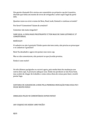 Um garoto chamado Eric enviou um comentário no primeiro cap de A mentira,
dizendo que tinha um monte de erros de ortografia e achei super legal da parte
dele.

Quantas vezes eu errei o nome de Ness, Nual, Leah, Emmett e continuo errando?

Por favor!! Comentem!! Saiam do armário!!

Comentar não mata ninguém!!

SABE QUAL A COISA MAIS FRUSTRANTE!! É TER MAIS DE 5000 LEITORES E 37
COMENTÁRIOS.

RIDÍCULO!!

O cadastro no site é gratuito!! Então quem não tem conta, não precisa se preocupar
e se cadastrar é gratuito!!

Bem! Eu desabafei e agora irei postar esse novo cap.

Mas se não comentarem, não postarei os que já estão prontos.

Então é com vocês!!



Os três últimos parágrafos eu escrevi agora, pois minha beta fez mudanças nos
outros dois caps. E precisava adequar esse. Então me perdoem se não ficou bom,
mas acabei de chegar do trabalho e como estou cheia de coisas para fazer, resolvi
postar logo.



GOSTARIA DE AGRADECER A HERI PELA PRIMEIRA INDICAÇÃO PARA ESSA FIC!!
FICOU MUITO FOFA!!



OBRIGADA PELOS 90 COMENTÁRIOS SUPER FOFOS!!



AH!! ESQUECI DE DIZER!! AMO VOCÊS!!



BJUS
 