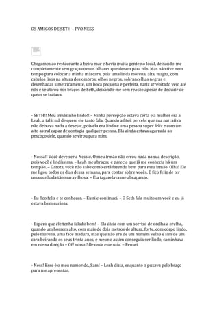 OS AMIGOS DE SETH – PVO NESS




Chegamos ao restaurante à beira mar e havia muita gente no local, deixando-me
completamente sem graça com os olhares que deram para nós. Mas não tive nem
tempo para colocar a minha máscara, pois uma linda morena, alta, magra, com
cabelos lisos na altura dos ombros, olhos negros, sobrancelhas negras e
desenhadas simetricamente, um boca pequena e perfeita, nariz arrebitado veio até
nós e se atirou nos braços de Seth, deixando-me sem reação apesar de deduzir de
quem se tratava.



- SETH!! Meu irmãzinho lindo!! – Minha percepção estava certa e a mulher era a
Leah, a tal irmã de quem ele tanto fala. Quando a fitei, percebi que sua narrativa
não deixava nada a desejar, pois ela era linda e uma pessoa super feliz e com um
alto astral capaz de contagia qualquer pessoa. Ela ainda estava agarrada ao
pescoço dele, quando se virou para mim.



- Nossa!! Você deve ser a Nessie. O meu irmão não errou nada na sua descrição,
pois você é lindíssima. – Leah me abraçou e parecia que já me conhecia há um
tempão. – Garota, você não sabe como está fazendo bem para meu irmão. Olha! Ele
me ligou todos os dias dessa semana, para contar sobre vocês. E fico feliz de ter
uma cunhada tão maravilhosa. – Ela tagarelava me abraçando.



- Eu fico feliz e te conhecer. – Eu ri e continuei. – O Seth fala muito em você e eu já
estava bem curiosa.



- Espero que ele tenha falado bem! – Ela dizia com um sorriso de orelha a orelha,
quando um homem alto, com mais de dois metros de altura, forte, com corpo lindo,
pele morena, uma face madura, mas que não era de um homem velho e sim de um
cara beirando os seus trinta anos, e mesmo assim conseguia ser lindo, caminhava
em nossa direção – OH nossa!! De onde esse saiu. – Pensei



- Ness! Esse é o meu namorido, Sam! – Leah dizia, enquanto o puxava pelo braço
para me apresentar.
 