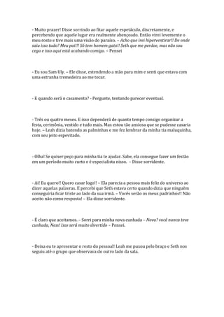 - Muito prazer! Disse sorrindo ao fitar aquele espetáculo, discretamente, e
percebendo que aquele lugar era realmente abençoado. Então virei levemente o
meu rosto e tive mais uma visão do paraíso. – Acho que irei hiperventirar!! De onde
saiu isso tudo? Meu pai!!! Só tem homem gato!! Seth que me perdoe, mas não sou
cega e isso aqui está acabando comigo. – Pensei



- Eu sou Sam Uly. – Ele disse, estendendo a mão para mim e senti que estava com
uma estranha tremedeira ao me tocar.



- E quando será o casamento? - Pergunte, tentando parecer eventual.



- Três ou quatro meses. E isso dependerá de quanto tempo consigo organizar a
festa, cerimônia, vestido e tudo mais. Mas estou tão ansiosa que se pudesse casaria
hoje. – Leah dizia batendo as palminhas e me fez lembrar da minha tia maluquinha,
com seu jeito espevitado.



- Olha! Se quiser peço para minha tia te ajudar. Sabe, ela consegue fazer um festão
em um período muito curto e é especialista nisso. – Disse sorridente.



- Ai! Eu quero!! Quero casar logo!! – Ela parecia a pessoa mais feliz do universo ao
dizer aquelas palavras. E percebi que Seth estava certo quando dizia que ninguém
conseguiria ficar triste ao lado da sua irmã. – Vocês serão os meus padrinhos!! Não
aceito não como resposta! – Ela disse sorridente.



- É claro que aceitamos. – Sorri para minha nova cunhada – Nova? você nunca teve
cunhada, Ness! Isso será muito divertido – Pensei.



- Deixa eu te apresentar o resto do pessoal! Leah me puxou pelo braço e Seth nos
seguiu até o grupo que observava do outro lado da sala.
 