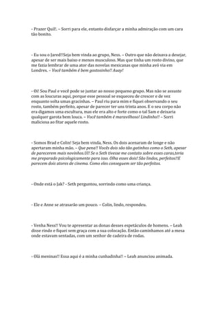 - Prazer Quil!. – Sorri para ele, entanto disfarçar a minha admiração com um cara
tão bonito.



- Eu sou o Jared!!Seja bem vinda ao grupo, Ness. – Outro que não deixava a desejar,
apesar de ser mais baixo e menos musculoso. Mas que tinha um rosto divino, que
me fazia lembrar de uma ator das novelas mexicanas que minha avó via em
Londres. – Você também é bem gostosinho!! Auay!



- Oi! Sou Paul e você pode se juntar ao nosso pequeno grupo. Mas não se assuste
com as loucuras aqui, porque esse pessoal se esqueceu de crescer e de vez
enquanto solta umas gracinhas. – Paul riu para mim e fiquei observando o seu
rosto, também perfeito, apesar de parecer ter uns trinta anos. E o seu corpo não
era digamos uma escultura, mas ele era alto e forte como o tal Sam e deixaria
qualquer garota bem louca. – Você também é maravilhoso! Lindinho!! – Sorri
maliciosa ao fitar aquele rosto.



- Somos Brad e Colin! Seja bem vinda, Ness. Os dois acenaram de longe e não
apertaram minha mão. – Que pena!! Vocês dois são tão gatinhos como o Seth, apesar
de parecerem mais novinhos.UI! Se o Seth tivesse me contato sobre esses caras,teria
me preparado psicologicamente para isso. Olha esses dois! São lindos, perfeitos!!E
parecem dois atores de cinema. Como eles conseguem ser tão perfeitos.



- Onde está o Jak? - Seth perguntou, sorrindo como uma criança.



- Ele e Anne se atrasarão um pouco. – Colin, lindo, respondeu.



- Venha Ness!! Vou te apresentar as donas desses espetáculos de homens. – Leah
disse rindo e fiquei sem graça com a sua colocação. Então caminhamos até a mesa
onde estavam sentadas, com um senhor de cadeira de rodas.



- Olá meninas!! Essa aqui é a minha cunhadinha!! – Leah anunciou animada.
 