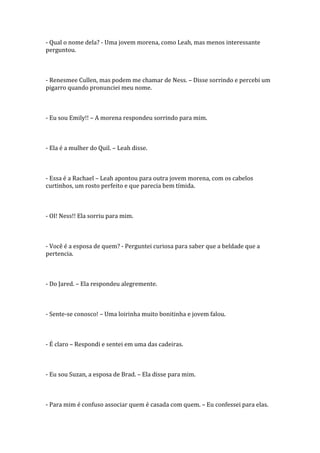- Qual o nome dela? - Uma jovem morena, como Leah, mas menos interessante
perguntou.



- Renesmee Cullen, mas podem me chamar de Ness. – Disse sorrindo e percebi um
pigarro quando pronunciei meu nome.



- Eu sou Emily!! – A morena respondeu sorrindo para mim.



- Ela é a mulher do Quil. – Leah disse.



- Essa é a Rachael – Leah apontou para outra jovem morena, com os cabelos
curtinhos, um rosto perfeito e que parecia bem tímida.



- OI! Ness!! Ela sorriu para mim.



- Você é a esposa de quem? - Perguntei curiosa para saber que a beldade que a
pertencia.



- Do Jared. – Ela respondeu alegremente.



- Sente-se conosco! – Uma loirinha muito bonitinha e jovem falou.



- É claro – Respondi e sentei em uma das cadeiras.



- Eu sou Suzan, a esposa de Brad. – Ela disse para mim.



- Para mim é confuso associar quem é casada com quem. – Eu confessei para elas.
 
