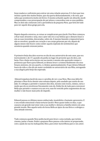 fosse madura o suficiente para entrar em uma relação amorosa. E é claro que isso
incluía a parte dos muitos beijos, que ela queria demasiadamente, e do sexo, que
sabia que aconteceria muito em breve. E mesmo achando aquilo um absurdo, Jacob
compreendeu a sua preocupação de pai zeloso e concordou com os seus pedidos.
Mas os dois não contavam com a persistência da pequena Ness, que faria de tudo
para ter aquele deus grego para ela.



Depois daquela conversa, as coisas se complicaram para Jacob. Pois Ness começou
a ficar mais atraente e sexy, mas o pior não era a sua beleza que o deixava louco e
sim as suas investidas, descaradas, sobre ele. E mesmo fazendo o impossível para
não se envolver, quando seu coração e seu corpo gritavam por ela, depois de
alguns meses não houve como conter aquela explosão de sentimentos que
acontecia quando estavam juntos.



O primeiro beijo dos dois ocorreu no dia do seu aniversário de sete anos, que era
teoricamente o de 17, quando ela pediu no lugar do presente que ele dera, um
beijo. Pois o beijo seria eterno em sua mente e mesmo não querendo romper a
promessa que fizera para Edward, se deixou levar e a tomou finalmente em seus
braços ansiosos, em seu quarto, e a beijou apaixonadamente. O que deixou Edward
louco da vida e o fez dá um maior escândalo no aniversário de sua filha, estragando
a sua alegria pelo beijo tão esperado.



 Edward expulsou Jacob da casa e o proibiu de ver a sua Ness. Mas essa idéia foi
péssima e Ness ficou doente uma semana depois, pela saudade que sentia do seu
Jake. E o obrigou a permitir o namoro dos dois, mesmo com receio, ciúmes, raiva e
medo que ela se envolvesse fisicamente com ela. Então fez de tudo para convencer
Bella que permitir o namoro era um erro, mas foi vencido pelos argumentos de sua
mulher e não houve mais jeito de impedir.



Edward passou os últimos meses emburrado, insatisfeito e bastante apreensivo. E
o seu estado emocional o fazia torturar Jacob e Ness quase todos os dias, o que
causava um grande mal estar com a sua mulher e deixava a família inteira em uma
grande tensão. Mas aquela noite ele levou Bella ao ápice da sua fúria e a obrigou a
uma atitude estrema.



Tudo começou quando Ness pediu Jacob para levar a uma noitada, que incluía
cinema, jantar e boate. Então a pequena Ness passou a dia inteiro se preparando,
com a ajuda da sua tia maluquinha Alice, para estar maravilhosa para o seu amor.
 