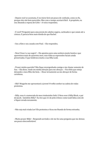 - Depois você se acostuma. E no inicio fará um pouco de confusão, como eu fiz,
porque eles são bem parecidos. Mas com o tempo acertará fácil. A propósito, eu
sou Amanda a esposa de Colin – A ruiva respondeu.



- E você? Perguntei para uma jovem de cabelos negros, cacheados e que caiam até a
cintura. E parecia bem mais tímida do que Rachel.



- Sou a Kim e sou casada com Paul. – Ela respondeu.



- Ness! Essa é a sua sogra!! – Ela apontou para uma senhora muito bonita e que
aparentava mais de quarenta anos, mas tinha as expressões faciais ainda
preservadas. E que lembrava muito a sua filha Leah.



- Prazer minha querida!! Não fique envergonhada comigo e me chame somente de
Sue. – Ela disse, vindo em minha direção para me abraçar. – Fico feliz que esteja
deixando o meu filho tão bem. – Disse ternamente ao me abraçar de forma
carinhosa.



- Olá!! Ninguém me apresentará a jovem! O velho senhor na cadeia de rodas
protestou.



- Billy, essa é a namorada do meu irmãozinho Seth. E Ness esse é Billy Black, o pai
do Jacob. Satisfeito Billy?- Eu tive que rir do jeito irônico como Leah falou com ele
e fiquei corada novamente.



- Não seja mal criada Lee! Ele protestou e ficou me fitando de forma estranha.



- Muito prazer Billy! – Respondi sorrindo e ele me fez uma pergunta que me deixou
um pouco desconfortável.
 