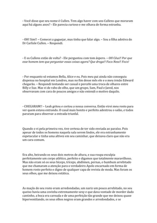 - Você disse que seu nome é Cullen. Tem algo haver com uns Cullens que moraram
aqui há alguns anos? - Ele parecia curioso e me olhava de forma estranha.



- OH! Sim!! – Comecei a gaguejar, mas tinha que falar algo. – Sou a filha adotiva do
Dr Carlisle Cullen. – Respondi.



- E os Cullens estão de volta? - Ele perguntou com tom áspero. – OH Céus!! Por que
esse homem tem que perguntar essas coisas agora? Que droga!! Foco Ness!! Foco!



- Por enquanto só estamos Bella, Alice e eu. Pois meu pai ainda não conseguiu
dispensa no hospital em Londres, mas no fim desse mês ele e o meu irmão Edward
chegarão. – Respondi tentando ser casual e percebi uma troca de olhares entre
Billy e Sue. Mas vi de rabo de olho, que um grupo, Sam, Paul e Jared, nos
observavam com cara de poucos amigos e não entendi o motivo daquilo.



- CHEGARAM!! – Leah gritou e cortou a nossa conversa. Então virei meu rosto para
ver quem estava entrando. O casal mais bonito e perfeito adentrou o salão, e todos
pararam para observar a entrada triunfal.



Quando o vi pela primeira vez, tive certeza de ter sido enviada ao paraíso. Pois
apesar de todos os homens naquela sala serem lindos, ele era estranhamente
espetacular e tinha uma altivez em seu caminhar, que deixava claro que não era
um cara comum.



Era alto, beirando os seus dois metros de altura, e sua roupa esculpia
perfeitamente um corpo atlético, perfeito e digamos que totalmente maravilhoso.
Mas não eram só os seus bíceps, tríceps, abdômen, pernas, o bumbum arrebitado
que me chamaram a atenção para o verdadeiro Apolo encarnado em forma de
homem rosto perfeito e digno de qualquer capa de revista de moda. Mas foram os
seus olhos, que me deixou estática.



As maçãs do seu rosto eram arredondadas, um nariz um pouco arrebitado, no seu
queixo havia uma covinha extremamente sexy e que dava vontade de morder dado
cantinho, a boca era carnuda e de uma perfeição tão grande que me deixou quase
hiperventilando, os seus olhos negros eram grandes e arredondados, e se
 