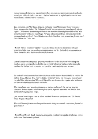 moldavam perfeitamente nas sobrancelhas grossas que pareciam ser desenhadas
em algum salão de beleza, os seus cabelos levemente arrepiados davam um tom
mais leve na sua face séria e contida.



Que homem é esse? Será que fui para o céu dez vezes? Como esse lugar consegue
fazer homens tão lindos? Ele é tão perfeito!! E porque sinto que o conheço de algum
lugar? Certamente não me esqueceria de um homem desse se já houvesse visto, mas
estranhamente sinto que o conheço. Por que estou me sentindo ansiosa desse jeito
para conhecê-lo¿ Ness!! Foco!! Você ama o Seth!! Acalma essa perereca e fica na sua!!
UFA!! Ela é tão... tão.. tão...



- Ness!! Vamos conhecer o Jake! – Leah me tirou dos meus devaneios e fiquei
envergonhada, e ao mesmo tempo preocupada por ter deixado transparecer que
fique babando pelo Apolo em forma de homem.



Caminhamos em direção ao grupo e percebi que todos estavam babando pela
mulher que o acompanhava. Então me permitir observar cada detalhe daquela
mulher tão linda e pela primeira vez na vida, tive inveja de uma pessoa.



De onde ele tirou essa mulher? Que corpo de violão é esse? Nossa!! Olha os cachos do
cabelo dela¿ A bunda dela é arrebitada e perfeita!! Como ela consegue manter esse
corpão?Olha só a barriga? Meu pai!! Também um homem tão espetacular tinha que
ter uma mulher espetacular ao seu lado.

Mas isso chega a ser uma insulta para as outras mulheres!! Ela parece aquelas
cantoras de Hip Hop e é ainda mais gata que a Beyoncé. Deixa eu ver o rosto dela
para saber se faz jus ao corpo.

Que rosto é esse? Negra com os olhos verdes é de matar qualquer um!! Ela é mais
linda do que a Beyoncé.

Meu pai!! Quem fez essa mulher praticamente desejou antes de colocar na forma!! Ai
que inveja!!



- Ness! Ness! Ness!- Leah chamava, enquanto eu observava cada detalhe do corpo
e do rosto da musa do quileut.
 