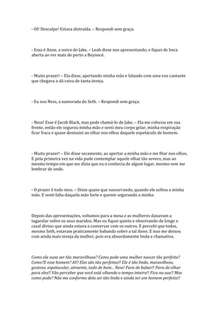 - OI! Desculpe! Estava distraída. – Respondi sem graça.



- Essa é Anne, a noiva do Jake. – Leah disse nos apresentando, e fiquei de boca
aberta ao ver mais de perto a Beyoncé.



- Muito prazer! – Ela disse, apertando minha mão e falando com uma voz cantante
que chegava a dá raiva de tanta inveja.



- Eu sou Ness, a namorada do Seth. – Respondi sem graça.



- Ness! Esse é Jacob Black, mas pode chamá-lo de Jake. – Ela me colocou em sua
frente, então ele segurou minha mão e senti meu corpo gelar, minha respiração
ficar fraca e quase desmaiei ao olhar nos olhos daquele espetáculo de homem.



- Muito prazer! – Ele disse secamente, ao apertar a minha mão e me fitar nos olhos.
E pela primeira vez na vida pude contemplar aquele olhar tão severo, mas ao
mesmo tempo em que me dizia que eu o conhecia de algum lugar, mesmo sem me
lembrar de onde.



- O prazer é todo meu. – Disse quase que sussurrando, quando ele soltou a minha
mão. E senti falta daquela mão forte e quente segurando a minha.



Depois das apresentações, voltamos para a mesa e as mulheres danavam a
tagarelar sobre os seus maridos. Mas eu fiquei quieta e observando de longe o
casal divino que ainda estava a conversar com os outros. E percebi que todos,
mesmo Seth, estavam praticamente babando sobre a tal Anne. E isso me deixou
com ainda mais inveja da mulher, pois era absurdamente linda e chamativa.



Como ela ousa ser tão maravilhosa? Como pode uma mulher nascer tão perfeita?
Como?E esse homem? AI!! Eles são tão perfeitos!! Ele é tão lindo, maravilhoso,
gostoso, espetacular, atraente, tudo de bom... Ness! Para de babar!! Para de olhar
para eles!! Vão perceber que você está olhando o tempo inteiro!! Fica na sua!! Mas
como pode? Não me conformo dela ser tão linda e ainda ter um homem perfeito!!
 