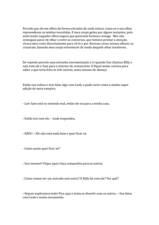 Percebi que ele me olhou de forma estranha de onde estava, como se o seu olhar
repreendesse as minhas investidas. E meu corpo gelou por alguns instantes, pois
senti medo naqueles olhos negros que pareciam furiosos comigo. Mas não
conseguia parar de olhar e entre as conversas, que tentava prestar a atenção,
virava meu rosto discretamente para vê-lo e por diversas vezes nossos olhares se
cruzaram, fazendo meu corpo estremecer de medo daquele olhar tenebroso.



De repente percebi uma estranha movimentação e vi quando Sue chamou Billy e
saiu com ele e Sam para o interior do restaurante. E fiquei muito curiosa para
saber o que teria feito os três saírem, antes mesmo do almoço.



Então sue voltou e veio falar algo com Leah, e pude ouvir como a minha super
adição de meia vampira.



- Lee! Sam está se sentindo mal, então ele vai para a minha casa.



- Então irei com ele. – Leah respondeu.



- NÃO!! – Ele não está nada bem e quer ficar só.



- Como assim quer ficar só?



- Isso mesmo!! Fique aqui e faça companhia para os outros.



- Como vamos ter um noivado sem noivo? E Billy foi com ele? Por quê?



- Depois explicamos tudo! Fica aqui e tenta se divertir com os outros. – Sue falou
com Leah e sumiu novamente.
 