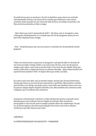 Eu pedi licença para as meninas e fui até ao banheiro, pois estava me sentindo
estranhamente ansiosa e precisava ficar sozinha para disfarçar o que estava
sentindo. Então quando sai, ele estava do lado de fora, encostado na parede e me
fitou de forma estranha ao falar comigo:



- Quer dizer que você é namorada do Seth? – Ele disse com ar arrogante e meu
corpo gelou imediatamente. E a vontade que tive foi de perguntar quem ele era
para falar daquela forma comigo.



- Sim! – Respondi quase que em um sussurro, sentindo um nó prendendo minha
garganta.




Todos nos observavam e pareciam se perguntar o porquê de Jake ter descido de
seu trono pra falar comigo. Então a sua noiva veio até nós, com cara de poucos
amigos, para saber o que estava acontecendo. E ele, mais do que rápido, disse que
sentiu a falta dela e a beijou de forma no mínimo abusada. - Quase hiperventilei com
aquele homem perfeito!! UFA! –E depois disse que sentiu sua falta.



Eu estava com raiva dele, mas ao mesmo tempo, mesmo que inconscientemente,
desejei que fosse eu em seus braços musculosos e perfeitos. Mas mantive a minha
pose de Diva e me dirigi, sem graça, para o meu Seth, que também estava com cara
de poucos amigos depois daquela estranha cena. Mas também não comentou nada
e fingimos que o incidente não aconteceu.



A pequena comemoração continuou e todos almoçaram juntos na grande mesa,
fazendo graça com Leah por Sam ter fugido do noivado. Mas ela parecia
preocupada e com cara de poucos amigos naquela altura do campeonato. Só que
eu, de forma egoísta, não estava preocupada com Leah e sim com os olhares
tenebrosos que Jake lançava para mim.



CONTINUA

A CONFRATERNIZAÇÃO DOS QUILEUTS – NARRADOR
 