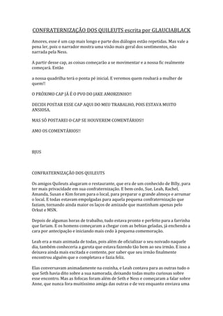CONFRATERNIZAÇÃO DOS QUILEUTS escrita por GLAUCIABLACK
Amores, esse é um cap mais longo e parte dos diálogos estão repetidas. Mas vale a
pena ler, pois o narrador mostra uma visão mais geral dos sentimentos, não
narrada pela Ness.

A partir desse cap, as coisas começarão a se movimentar e a nossa fic realmente
começará. Então

a nossa quadrilha terá o ponta pé inicial. E veremos quem roubará a mulher de
quem!!

O PRÓXIMO CAP JÁ É O PVO DO JAKE AMORZINHO!!

DECIDI POSTAR ESSE CAP AQUI DO MEU TRABALHO, POIS ESTAVA MUITO
ANSIOSA.

MAS SÓ POSTAREI O CAP SE HOUVEREM COMENTÁRIOS!!

AMO OS COMENTÁRIOS!!



BJUS



CONFRATERNIZAÇÃO DOS QUILEUTS

Os amigos Quileuts alugaram o restaurante, que era de um conhecido de Billy, para
ter mais privacidade em sua confraternização. E bem cedo, Sue, Leah, Rachel,
Amanda, Susan e Kim foram para o local, para preparar o grande almoço e arrumar
o local. E todas estavam empolgadas para aquela pequena confraternização que
faziam, tornando ainda maior os laços de amizade que mantinham apenas pelo
Orkut e MSN.

Depois de algumas horas de trabalho, tudo estava pronto e perfeito para a farrinha
que fariam. E os homens começaram a chegar com as bebias geladas, já enchendo a
cara por antecipação e iniciando mais cedo à pequena comemoração.

Leah era a mais animada de todas, pois além de oficializar o seu noivado naquele
dia, também conheceria a garota que estava fazendo tão bem ao seu irmão. E isso a
deixava ainda mais excitada e contente, por saber que seu irmão finalmente
encontrou alguém que o completava e fazia feliz.

Elas conversavam animadamente na cozinha, e Leah contava para as outras tudo o
que Seth havia dito sobre a sua namorada, deixando todas muito curiosas sobre
esse encontro. Mas as fofocas foram além de Seth e Ness e começaram a falar sobre
Anne, que nunca fora muitíssimo amiga das outras e de vez enquanto enviava uma
 
