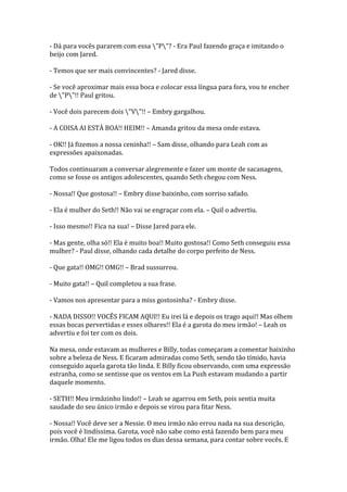 - Dá para vocês pararem com essa "P"? - Era Paul fazendo graça e imitando o
beijo com Jared.

- Temos que ser mais convincentes? - Jared disse.

- Se você aproximar mais essa boca e colocar essa língua para fora, vou te encher
de "P"!! Paul gritou.

- Você dois parecem dois "V"!! – Embry gargalhou.

- A COISA AI ESTÁ BOA!! HEIM!! – Amanda gritou da mesa onde estava.

- OK!! Já fizemos a nossa ceninha!! – Sam disse, olhando para Leah com as
expressões apaixonadas.

Todos continuaram a conversar alegremente e fazer um monte de sacanagens,
como se fosse os antigos adolescentes, quando Seth chegou com Ness.

- Nossa!! Que gostosa!! – Embry disse baixinho, com sorriso safado.

- Ela é mulher do Seth!! Não vai se engraçar com ela. – Quil o advertiu.

- Isso mesmo!! Fica na sua! – Disse Jared para ele.

- Mas gente, olha só!! Ela é muito boa!! Muito gostosa!! Como Seth conseguiu essa
mulher? - Paul disse, olhando cada detalhe do corpo perfeito de Ness.

- Que gata!! OMG!! OMG!! – Brad sussurrou.

- Muito gata!! – Quil completou a sua frase.

- Vamos nos apresentar para a miss gostosinha? - Embry disse.

- NADA DISSO!! VOCÊS FICAM AQUI!! Eu irei lá e depois os trago aqui!! Mas olhem
essas bocas pervertidas e esses olhares!! Ela é a garota do meu irmão! – Leah os
advertiu e foi ter com os dois.

Na mesa, onde estavam as mulheres e Billy, todas começaram a comentar baixinho
sobre a beleza de Ness. E ficaram admiradas como Seth, sendo tão tímido, havia
conseguido aquela garota tão linda. E Billy ficou observando, com uma expressão
estranha, como se sentisse que os ventos em La Push estavam mudando a partir
daquele momento.

- SETH!! Meu irmãzinho lindo!! – Leah se agarrou em Seth, pois sentia muita
saudade do seu único irmão e depois se virou para fitar Ness.

- Nossa!! Você deve ser a Nessie. O meu irmão não errou nada na sua descrição,
pois você é lindíssima. Garota, você não sabe como está fazendo bem para meu
irmão. Olha! Ele me ligou todos os dias dessa semana, para contar sobre vocês. E
 