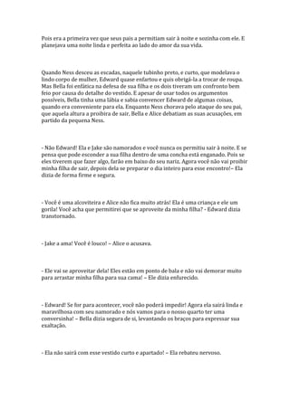 Pois era a primeira vez que seus pais a permitiam sair à noite e sozinha com ele. E
planejava uma noite linda e perfeita ao lado do amor da sua vida.



Quando Ness desceu as escadas, naquele tubinho preto, e curto, que modelava o
lindo corpo de mulher, Edward quase enfartou e quis obrigá-la a trocar de roupa.
Mas Bella foi enfática na defesa de sua filha e os dois tiveram um confronto bem
feio por causa do detalhe do vestido. E apesar de usar todos os argumentos
possíveis, Bella tinha uma lábia e sabia convencer Edward de algumas coisas,
quando era conveniente para ela. Enquanto Ness chorava pelo ataque do seu pai,
que aquela altura a proibira de sair, Bella e Alice debatiam as suas acusações, em
partido da pequena Ness.



- Não Edward! Ela e Jake são namorados e você nunca os permitiu sair à noite. E se
pensa que pode esconder a sua filha dentro de uma concha está enganado. Pois se
eles tiverem que fazer algo, farão em baixo do seu nariz. Agora você não vai proibir
minha filha de sair, depois dela se preparar o dia inteiro para esse encontro!– Ela
dizia de forma firme e segura.



- Você é uma alcoviteira e Alice não fica muito atrás! Ela é uma criança e ele um
gorila! Você acha que permitirei que se aproveite da minha filha? - Edward dizia
transtornado.



- Jake a ama! Você é louco! – Alice o acusava.



- Ele vai se aproveitar dela! Eles estão em ponto de bala e não vai demorar muito
para arrastar minha filha para sua cama! – Ele dizia enfurecido.



- Edward! Se for para acontecer, você não poderá impedir! Agora ela sairá linda e
maravilhosa com seu namorado e nós vamos para o nosso quarto ter uma
conversinha! – Bella dizia segura de si, levantando os braços para expressar sua
exaltação.



- Ela não sairá com esse vestido curto e apartado! – Ela rebateu nervoso.
 