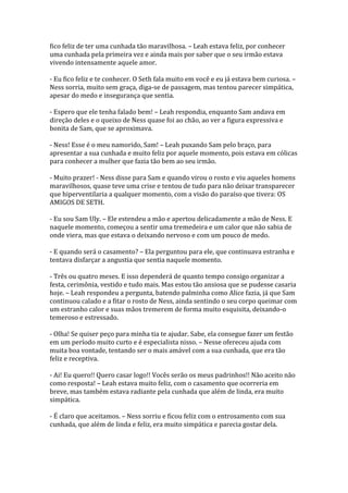 fico feliz de ter uma cunhada tão maravilhosa. – Leah estava feliz, por conhecer
uma cunhada pela primeira vez e ainda mais por saber que o seu irmão estava
vivendo intensamente aquele amor.

- Eu fico feliz e te conhecer. O Seth fala muito em você e eu já estava bem curiosa. –
Ness sorria, muito sem graça, diga-se de passagem, mas tentou parecer simpática,
apesar do medo e insegurança que sentia.

- Espero que ele tenha falado bem! – Leah respondia, enquanto Sam andava em
direção deles e o queixo de Ness quase foi ao chão, ao ver a figura expressiva e
bonita de Sam, que se aproximava.

- Ness! Esse é o meu namorido, Sam! – Leah puxando Sam pelo braço, para
apresentar a sua cunhada e muito feliz por aquele momento, pois estava em cólicas
para conhecer a mulher que fazia tão bem ao seu irmão.

- Muito prazer! - Ness disse para Sam e quando virou o rosto e viu aqueles homens
maravilhosos, quase teve uma crise e tentou de tudo para não deixar transparecer
que hiperventilaria a qualquer momento, com a visão do paraíso que tivera: OS
AMIGOS DE SETH.

- Eu sou Sam Uly. – Ele estendeu a mão e apertou delicadamente a mão de Ness. E
naquele momento, começou a sentir uma tremedeira e um calor que não sabia de
onde viera, mas que estava o deixando nervoso e com um pouco de medo.

- E quando será o casamento? – Ela perguntou para ele, que continuava estranha e
tentava disfarçar a angustia que sentia naquele momento.

- Três ou quatro meses. E isso dependerá de quanto tempo consigo organizar a
festa, cerimônia, vestido e tudo mais. Mas estou tão ansiosa que se pudesse casaria
hoje. – Leah respondeu a pergunta, batendo palminha como Alice fazia, já que Sam
continuou calado e a fitar o rosto de Ness, ainda sentindo o seu corpo queimar com
um estranho calor e suas mãos tremerem de forma muito esquisita, deixando-o
temeroso e estressado.

- Olha! Se quiser peço para minha tia te ajudar. Sabe, ela consegue fazer um festão
em um período muito curto e é especialista nisso. – Nesse ofereceu ajuda com
muita boa vontade, tentando ser o mais amável com a sua cunhada, que era tão
feliz e receptiva.

- Ai! Eu quero!! Quero casar logo!! Vocês serão os meus padrinhos!! Não aceito não
como resposta! – Leah estava muito feliz, com o casamento que ocorreria em
breve, mas também estava radiante pela cunhada que além de linda, era muito
simpática.

- É claro que aceitamos. – Ness sorriu e ficou feliz com o entrosamento com sua
cunhada, que além de linda e feliz, era muito simpática e parecia gostar dela.
 