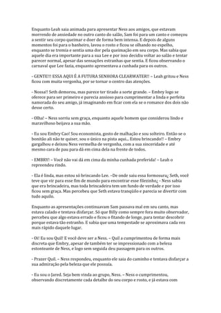 Enquanto Leah saia animada para apresentar Ness aos amigos, que estavam
morrendo de ansiedade no outro canto do salão, Sam foi para um canto e começou
a sentir seu corpo queimar e doer de forma bem intensa. E depois de alguns
momentos foi para o banheiro, lavou o rosto e ficou se olhando no espelho,
enquanto se tremia e sentia uma dor pela queimação em seu corpo. Mas sabia que
aquele dia era importante para a sua Lee e por isso decidiu voltar ao salão e tentar
parecer normal, apesar das sensações estranhas que sentia. E ficou observando o
carnaval que Lee fazia, enquanto apresentava a cunhada para os outros.

- GENTE!!! ESSA AQUI É A FUTURA SENHORA CLEARWATER!! – Leah gritou e Ness
ficou com muita vergonha, por se tornar o centro das atenções.

- Nossa!! Seth demorou, mas parece ter tirado a sorte grande. – Embry logo se
oferece para ser primeiro e parecia ansioso para cumprimentar a linda e perfeita
namorada do seu amigo, já imaginando em ficar com ela se o romance dos dois não
desse certo.

- Olha! – Ness sorriu sem graça, enquanto aquele homem que considerou lindo e
maravilhoso beijava a sua mão.

- Eu sou Embry Cao! Sou economista, gosto de malhação e sou solteiro. Então se o
bonitão ali não te quiser, sou o único na pista aqui... Estou brincando!! – Embry
gargalhou e deixou Ness vermelha de vergonha, com a sua sinceridade e até
mesmo cara de pau para dá em cima dela na frente de todos.

- EMBRY! – Você não vai dá em cima da minha cunhada preferida! – Leah o
repreendeu rindo.

- Ela é linda, mas estou só brincando Lee. –De onde saiu essa formosura¿ Seth, você
teve que vir para esse fim de mundo para encontrar esse filezinho¿ - Ness sabia
que era brincadeira, mas toda brincadeira tem um fundo de verdade e por isso
ficou sem graça. Mas percebeu que Seth estava tranqüilo e parecia se divertir com
tudo aquilo.

Enquanto as apresentações continuavam Sam passava mal em seu canto, mas
estava calado e tentava disfarçar. Só que Billy como sempre fora muito observador,
percebeu que algo estava errado e ficou o fitando de longe, para tentar descobrir
porque estava tão estranho. E sabia que uma tempestade se aproximava cada vez
mais rápido daquele lugar.

- Oi! Eu sou Quil! E você deve ser a Ness. – Quil a cumprimentou de forma mais
discreta que Embry, apesar de também ter se impressionado com a beleza
estonteante de Ness, e logo sem seguida deu passagem para os outros.

- Prazer Quil. – Ness respondeu, enquanto ele saia do caminho e tentava disfarçar a
sua admiração pela beleza que ele possuía.

- Eu sou o Jared. Seja bem vinda ao grupo, Ness. – Ness o cumprimentou,
observando discretamente cada detalhe do seu corpo e rosto, e já estava com
 