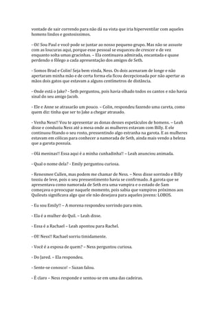 vontade de sair correndo para não dá na vista que iria hiperventilar com aqueles
homens lindos e gostosissimos.

- Oi! Sou Paul e você pode se juntar ao nosso pequeno grupo. Mas não se assuste
com as loucuras aqui, porque esse pessoal se esqueceu de crescer e de vez
enquanto solta umas gracinhas. – Ela continuava admirada, encantada e quase
perdendo o fôlego a cada apresentação dos amigos de Seth.

- Somos Brad e Colin! Seja bem vinda, Ness. Os dois acenaram de longe e não
apertaram minha mão e de certa forma ela ficou decepcionada por não apertar as
mãos dois gatos que estavam a alguns centímetros de distância.

- Onde está o Jake? - Seth perguntou, pois havia olhado todos os cantos e não havia
sinal do seu amigo Jacob.

- Ele e Anne se atrasarão um pouco. – Colin, respondeu fazendo uma careta, como
quem diz: tinha que ser to Jake a chegar atrasado.

- Venha Ness!! Vou te apresentar as donas desses espetáculos de homens. – Leah
disse e conduziu Ness até a mesa onde as mulheres estavam com Billy. E ele
continuou fitando o seu rosto, pressentindo algo estranha na garota. E as mulheres
estavam em cólicas para conhecer a namorada de Seth, ainda mais vendo a beleza
que a garota possuía.

- Olá meninas!! Essa aqui é a minha cunhadinha!! – Leah anunciou animada.

- Qual o nome dela? - Emily perguntou curiosa.

- Renesmee Cullen, mas podem me chamar de Ness. – Ness disse sorrindo e Billy
tossiu de leve, pois o seu pressentimento havia se confirmado. A garota que se
apresentava como namorada de Seth era uma vampira e o estado de Sam
começava o preocupar naquele momento, pois sabia que vampiros próximos aos
Quileuts significava algo que ele não desejava para aqueles jovens: LOBOS.

- Eu sou Emily!! – A morena respondeu sorrindo para mim.

- Ela é a mulher do Quil. – Leah disse.

- Essa é a Rachael – Leah apontou para Rachel.

- OI! Ness!! Rachael sorriu timidamente.

- Você é a esposa de quem? – Ness perguntou curiosa.

- Do Jared. – Ela respondeu.

- Sente-se conosco! – Suzan falou.

- É claro – Ness responde e sentou-se em uma das cadeiras.
 