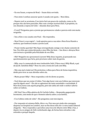 - Eu sou Suzan, a esposa de Brad. – Suzan dizia sorrindo.

- Para mim é confuso associar quem é casada com quem. – Ness falou.

- Depois você se acostuma. E no inicio fará um pouco de confusão, como eu fiz,
porque eles são bem parecidos. Mas com o tempo acertará fácil. A propósito, eu
sou Amanda a esposa de Colin – Amanda disse para Ness.

- E você? Perguntou para a jovem que permaneceu calada e parecia está com muita
vergonha.

- Sou a Kim e sou casada com Paul. – Ela respondeu.

- Ness! Essa é a sua sogra!! – Leah apontou para a sua mãe e Ness ficou fitando a
senhora, que lembrava muito a jovem Leah.

- Prazer minha querida!! Não fique envergonhada comigo e me chame somente de
Sue. Fico feliz que esteja deixando o meu filho tão bem. – Sue disse e abraçou Ness
com ternura e gratidão pela felicidade do seu filho.

- Olá!! Ninguém me apresentará à jovem! Billy disse inquieto, já pensando nos
questionamentos que faria, pois precisava saber mais da garota.

- Billy, essa é a namorada do meu irmãozinho Seth. E Ness esse é Billy Black, o pai
do Jacob. Satisfeito Billy?- Ness riu com a ironia de Leah com Billy.

- Não seja mal criada Lee! Ele protestou e olhou para Ness de forma inquisitiva,
doido para tirar as suas dúvidas sobre ela.

- Muito prazer Billy! – Ness respondeu e ele foi direto ao ponto.

- Você disse que seu nome é Cullen. Tem algo haver com uns Cullens que moraram
aqui há alguns anos? - Ele não se agüentava de tanta ansiedade e curiosidade. E
Ness ficou tensa com aquela pergunta, pois não sabia até onde o senhor saberia
sobre os Cullens.

- OH! Sim!! Sou a filha adotiva do Dr Carlisle Cullen. – Respondeu gaguejando
levemente, com medo do que o homem saberia sobre a sua família.

- E os Cullens estão de volta? - Ele perguntou com tom áspero.

- Por enquanto só estamos Bella, Alice e eu. Pois meu pai ainda não conseguiu
dispensa no hospital em Londres, mas no fim desse mês ele e o meu irmão Edward
chegarão. – Ness respondeu e percebeu uma troca de olhares entre Billy e Sue, e
depois viu os amigos de Seth cochichando algo, de forma bem estranha e não
entendia o porquê daquilo.
 