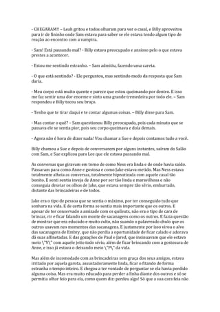 - CHEGARAM!! – Leah gritou e todos olharam para ver o casal, e Billy aproveitou
para ir de fininho onde Sam estava para saber se ele estava tendo algum tipo de
reação ao encontro com a vampira.

- Sam! Está passando mal? - Billy estava preocupado e ansioso pelo o que estava
prestes a acontecer.

- Estou me sentindo estranho. – Sam admitiu, fazendo uma careta.

- O que está sentindo? - Ele perguntou, mas sentindo medo da resposta que Sam
daria.

- Meu corpo está muito quente e parece que estou queimando por dentro. E isso
me faz sentir uma dor enorme e sinto uma grande tremedeira por todo ele. – Sam
respondeu e Billy tocou seu braço.

- Tenho que te tirar daqui e te contar algumas coisas. – Billy disse para Sam.

- Mas contar o quê? – Sam questionou Billy preocupado, pois cada minuto que se
passava ele se sentia pior, pois seu corpo queimava e doía demais.

- Agora não é hora de dizer nada! Vou chamar a Sue e depois contamos tudo a você.

Billy chamou a Sue e depois de conversarem por alguns instantes, saíram do Salão
com Sam, e Sue explicou para Lee que ele estava passando mal.

As conversas que giravam em torno de como Ness era linda e de onde havia saído.
Passaram para como Anne e gostosa e como Jake estava metido. Mas Ness estava
totalmente alheia as conversas, totalmente hipnotizada com aquele casal tão
bonito. E senti sentia inveja de Anne por ser tão linda e maravilhosa e não
conseguia desviar os olhos de Jake, que estava sempre tão sério, emburrado,
distante das brincadeiras e de todos.

Jake era o tipo de pessoa que se sentia o máximo, por ter conseguido tudo que
sonhara na vida. E de certa forma se sentia mais importante que os outros. E
apesar de ter conservado a amizade com os quileuts, não era o tipo de cara de
brincar, rir e ficar falando um monte de sacanagens como os outros. E fazia questão
de mostrar que era educado e muito culto, não suando o palavreado chulo que os
outros usavam nos momentos das sacanagens. E justamente por isso virou o alvo
das sacanagens de Embry, que não perdia a oportunidade de ficar calado e adorava
dá suas alfinetadas. E das gozações de Paul e Jared, que insinuavam que ele estava
meio "V" com aquele jeito todo sério, além de ficar brincando com a gostosura de
Anne, e isso já estava o deixando meio "P" da vida.

Mas além de incomodado com as brincadeiras sem graça dos seus amigos, estava
irritado por aquela garota, assustadoramente linda, ficar o fitando de forma
estranha o tempo inteiro. E chegou a ter vontade de perguntar se ela havia perdido
alguma coisa. Mas era muito educado para perder a linha diante dos outros e só se
permitia olhar feio para ela, como quem diz: perdeu algo! Só que a sua cara feia não
 